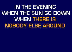 IN THE EVENING
WHEN THE SUN GO DOWN
WHEN THERE IS
NOBODY ELSE AROUND