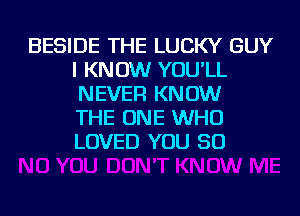 BESIDE THE LUCKY GUY
I KNOW YOU'LL
NEVER KNOW
THE ONE WHO
LOVED YOU SO