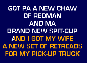 GOT PA A NEW CHAW
0F REDMAN
AND MA
BRAND NEW SPlT-CUP
AND I GOT MY WIFE
A NEW SET OF RETREADS
FOR MY PlCK-UP TRUCK