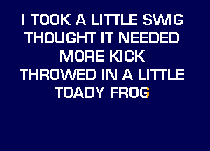 I TOOK A LITTLE SINlG
THOUGHT IT NEEDED
MORE KICK
THROWED IN A LITTLE
TOADY FROG