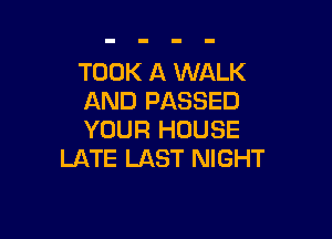 TOOK A WALK
AND PASSED

YOUR HOUSE
LATE LAST NIGHT