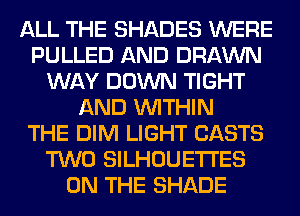 ALL THE SHADES WERE
PULLED AND DRAWN
WAY DOWN TIGHT
AND WITHIN
THE DIM LIGHT CASTS
TWO SILHOUETI'ES
ON THE SHADE