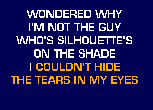 WONDERED WHY
I'M NOT THE GUY
WHO'S SILHOUETI'E'S
ON THE SHADE
I COULDN'T HIDE
THE TEARS IN MY EYES