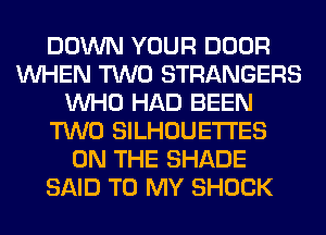 DOWN YOUR DOOR
WHEN TWO STRANGERS
WHO HAD BEEN
TWO SILHOUETI'ES
ON THE SHADE
SAID TO MY SHOCK