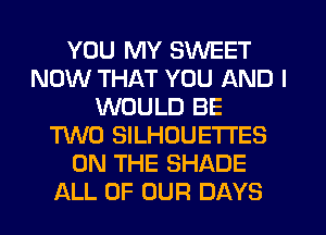 YOU MY SWEET
NOW THAT YOU AND I
WOULD BE
TWO SILHOUETI'ES
ON THE SHADE
ALL OF OUR DAYS
