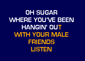 0H SUGAR
WHERE YOU'VE BEEN
HANGIN' OUT
WITH YOUR MALE
FRIENDS
LISTEN