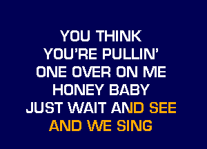 YOU THINK
YOU'RE PULLIN'
ONE OVER ON ME
HONEY BABY
JUST WAIT AND SEE
AND WE SING