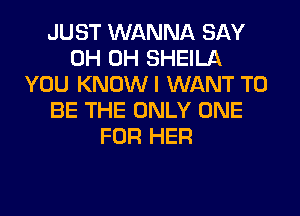 JUST WANNA SAY
0H 0H SHEILA
YOU KNOWI WANT TO
BE THE ONLY ONE
FOR HER