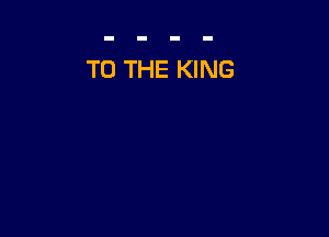 TO THE KING