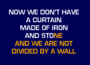 NOW WE DON'T HAVE
A CURTAIN
MADE OF IRON
AND STONE
AND WE ARE NOT
DIVIDED BY A WALL