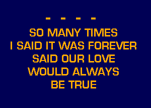 SO MANY TIMES
I SAID IT WAS FOREVER
SAID OUR LOVE
WOULD ALWAYS
BE TRUE