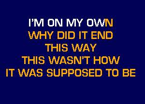 I'M ON MY OWN
WHY DID IT END
THIS WAY
THIS WASN'T HOW
IT WAS SUPPOSED TO BE