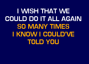 I WISH THAT WE
COULD DO IT ALL AGAIN
SO MANY TIMES
I KNOWI COULD'VE
TOLD YOU