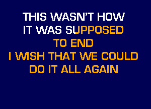 THIS WASN'T HOW
IT WAS SUPPOSED
TO END
I WISH THAT WE COULD
DO IT ALL AGAIN