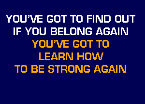 YOU'VE GOT TO FIND OUT
IF YOU BELONG AGAIN
YOU'VE GOT TO
LEARN HOW
TO BE STRONG AGAIN
