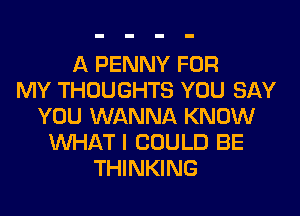 A PENNY FOR
MY THOUGHTS YOU SAY
YOU WANNA KNOW
WHAT I COULD BE
THINKING