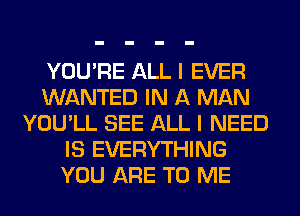 YOU'RE ALL I EVER
WANTED IN A MAN
YOU'LL SEE ALL I NEED
IS EVERYTHING
YOU ARE TO ME