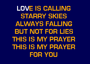 LOVE IS CALLING
STARRY SKIES
ALWAYS FALLING
BUT NOT FOR LIES
THIS IS MY PRAYER
THIS IS MY PRAYER
FOR YOU