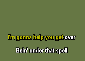 I'm' gonna help you get over

Bein' under that spell