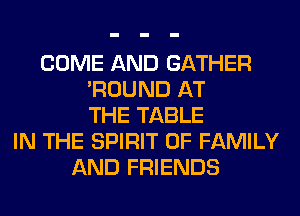 COME AND GATHER
'ROUND AT
THE TABLE
IN THE SPIRIT OF FAMILY
AND FRIENDS