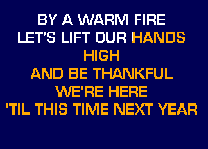 BY A WARM FIRE
LET'S LIFT OUR HANDS
HIGH
AND BE THANKFUL
WERE HERE
'TIL THIS TIME NEXT YEAR
