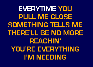 EVERYTIME YOU
PULL ME CLOSE
SOMETHING TELLS ME
THERE'LL BE NO MORE
REACHIN'
YOU'RE EVERYTHING
I'M NEEDING