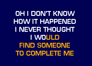 OH I DON'T KNOW
HOW IT HAPPENED
I NEVER THOUGHT
I WOULD
FIND SOMEONE
TO COMPLETE ME