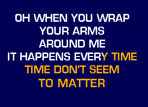 0H WHEN YOU WRAP
YOUR ARMS
AROUND ME
IT HAPPENS EVERY TIME
TIME DON'T SEEM

TO MATTER