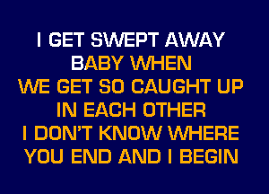 I GET SWEPT AWAY
BABY INHEN
WE GET SO CAUGHT UP
IN EACH OTHER
I DON'T KNOW INHERE
YOU END AND I BEGIN