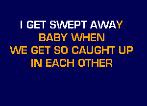 I GET SWEPT AWAY
BABY WHEN
WE GET SO CAUGHT UP
IN EACH OTHER