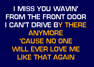 I MISS YOU WAVIM
FROM THE FRONT DOOR
I CAN'T DRIVE BY THERE

ANYMORE
'CAUSE NO ONE
WILL EVER LOVE ME
LIKE THAT AGAIN