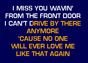 I MISS YOU WAVIM
FROM THE FRONT DOOR
I CAN'T DRIVE BY THERE

ANYMORE
'CAUSE NO ONE
WILL EVER LOVE ME
LIKE THAT AGAIN