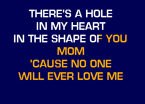 THERE'S A HOLE
IN MY HEART
IN THE SHAPE OF YOU
MOM
'CAUSE NO ONE
WLL EVER LOVE ME