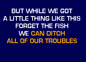 BUT WHILE WE GOT
A LITTLE THING LIKE THIS
FORGET THE FISH
WE CAN DITCH
ALL OF OUR TROUBLES