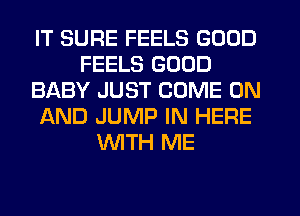 IT SURE FEELS GOOD
FEELS GOOD
BABY JUST COME ON
AND JUMP IN HERE
WTH ME