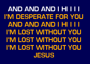 AND AND AND I HI I I I
I'M DESPERATE FOR YOU
AND AND AND I HI I I I
I'M LOST INITHOUT YOU
I'M LOST INITHOUT YOU
I'M LOST INITHOUT YOU
JESUS