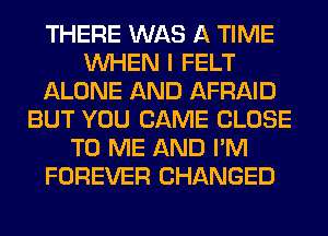 THERE WAS A TIME
WHEN I FELT
ALONE AND AFRAID
BUT YOU CAME CLOSE
TO ME AND I'M
FOREVER CHANGED