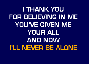 I THANK YOU
FOR BELIEVING IN ME
YOU'VE GIVEN ME
YOUR ALL
AND NOW
I'LL NEVER BE ALONE