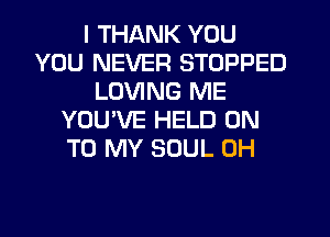 I THANK YOU
YOU NEVER STOPPED
LOVING ME
YOU'VE HELD ON
TO MY SOUL 0H