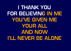 I THANK YOU
FOR BELIEVING IN ME
YOU'VE GIVEN ME
YOUR ALL
AND NOW
I'LL NEVER BE ALONE