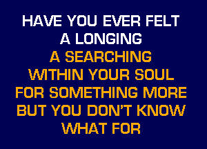 HAVE YOU EVER FELT
A LONGING
A SEARCHING
WITHIN YOUR SOUL
FOR SOMETHING MORE
BUT YOU DON'T KNOW
WHAT FOR