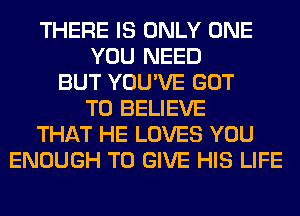 THERE IS ONLY ONE
YOU NEED
BUT YOU'VE GOT
TO BELIEVE
THAT HE LOVES YOU
ENOUGH TO GIVE HIS LIFE