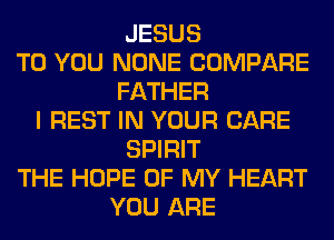 JESUS
TO YOU NONE COMPARE
FATHER
I REST IN YOUR CARE
SPIRIT
THE HOPE OF MY HEART
YOU ARE