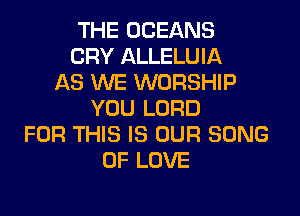 THE OCEANS
CRY ALLELUIA
AS WE WORSHIP
YOU LORD
FOR THIS IS OUR SONG
OF LOVE
