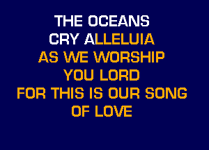 THE OCEANS
CRY ALLELUIA
AS WE WORSHIP
YOU LORD
FOR THIS IS OUR SONG
OF LOVE
