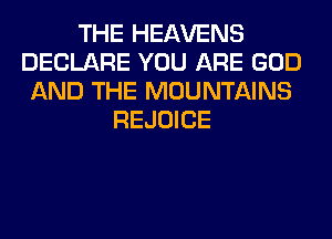 THE HEAVENS
DECLARE YOU ARE GOD
AND THE MOUNTAINS
REJOICE