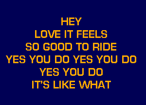 HEY
LOVE IT FEELS
SO GOOD TO RIDE
YES YOU DO YES YOU DO
YES YOU DO
ITS LIKE WHAT