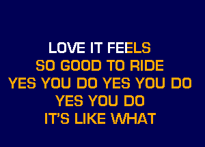 LOVE IT FEELS
SO GOOD TO RIDE
YES YOU DO YES YOU DO
YES YOU DO
ITS LIKE WHAT