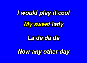 I would play it cool
My sweet lad y

La da da da

Now any other day