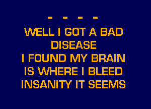 WELL I GOT A BAD
DISEASE

I FOUND MY BRAIN

IS WHERE I BLEED

INSANITY IT SEEMS